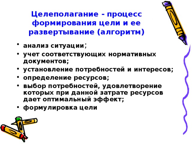 Целеполагание - процесс формирования цели и ее развертывание (алгоритм) анализ ситуации ; учет соответствующих нормативных документов; установление потребностей и интересов; определение ресурсов; выбор потребностей, удовлетворение которых при данной затрате ресурсов дает оптимальный эффект; формулировка цели  
