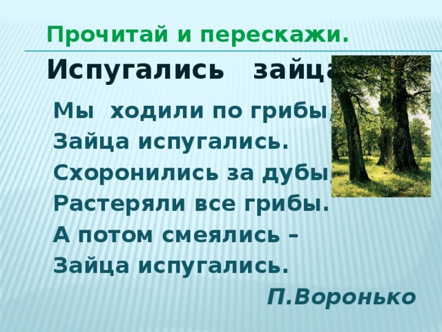 Прочитай и перескажи. Испугались зайца. Мы ходили по грибы, Зайца испугались. Схоронились за дубы, Растеряли все грибы. А потом смеялись – Зайца испугались.  П.Воронько 