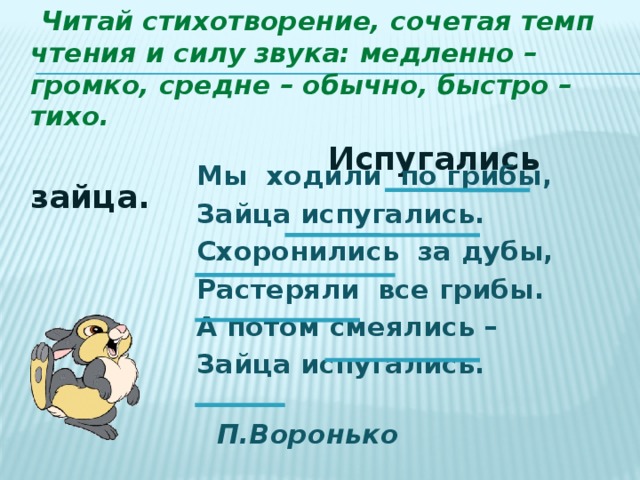  Читай стихотворение, сочетая темп чтения и силу звука: медленно – громко, средне – обычно, быстро – тихо.  Испугались зайца. Мы ходили по грибы, Зайца испугались. Схоронились за дубы, Растеряли все грибы. А потом смеялись – Зайца испугались.  П.Воронько 
