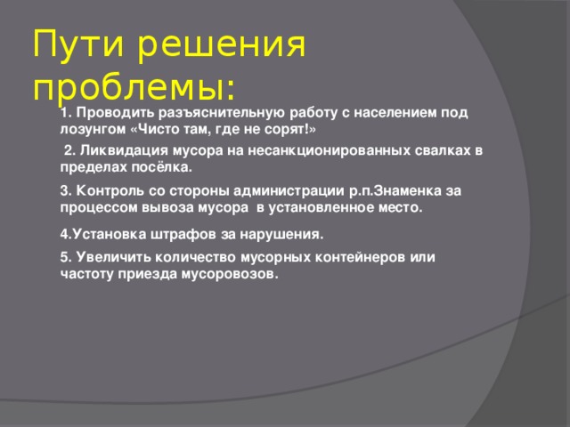 Пути решения проблемы:  1. Проводить разъяснительную работу с населением под лозунгом «Чисто там, где не сорят!»   2. Ликвидация мусора на несанкционированных свалках в пределах посёлка.  3. Контроль со стороны администрации р.п.Знаменка за процессом вывоза мусора в установленное место. 4.Установка штрафов за нарушения.     5. Увеличить количество мусорных контейнеров или частоту приезда мусоровозов.   