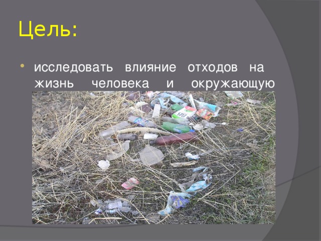 Цель: исследовать влияние отходов на жизнь человека и окружающую среду.  