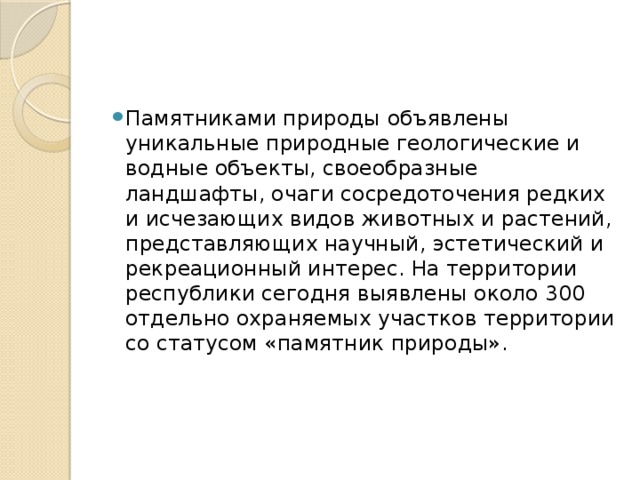 Памятниками природы объявлены уникальные природные геологические и водные объекты, своеобразные ландшафты, очаги сосредоточения редких и исчезающих видов животных и растений, представляющих научный, эстетический и рекреационный интерес. На территории республики сегодня выявлены около 300 отдельно охраняемых участков территории со статусом «памятник природы». 