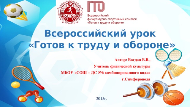 Всероссийский урок  «Готов к труду и обороне» Автор: Богдан В.В., Учитель физической культуры МБОУ «СОШ – ДС №6 комбинированного вида»  г.Симферополя  2015г. 