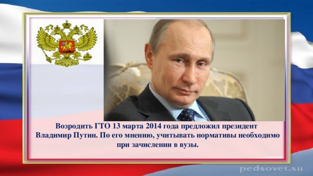 Возродить ГТО 13 марта 2014 года предложил президент  Владимир Путин. По его мнению, учитывать нормативы необходимо при зачислении в вузы. 