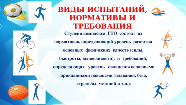 ВИДЫ ИСПЫТАНИЙ, НОРМАТИВЫ И ТРЕБОВАНИЯ Ступени комплекса ГТО состоят из нормативов, определяющий уровень развития основных физических качеств (силы, быстроты, выносливости), и требований, определяющих уровень овладения основными прикладными навыками (плавания, бега, стрельбы, метаний и т.д.). 