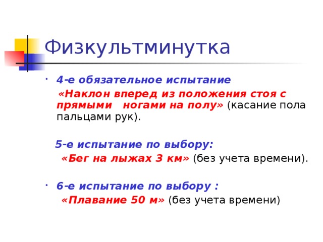 4-е обязательное испытание  «Наклон вперед из положения стоя с прямыми ногами на полу» (касание пола пальцами рук).  5-е испытание по выбору:  «Бег на лыжах 3 км» (без учета времени). 6-е испытание по выбору :  «Плавание 50 м» (без учета времени) 