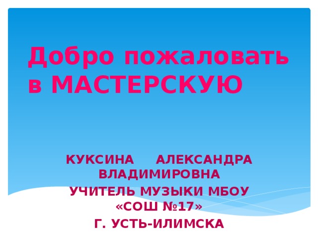 Добро пожаловать в МАСТЕРСКУЮ Куксина Александра Владимировна учитель музыки МБОУ «СОШ №17» Г. Усть-Илимска
