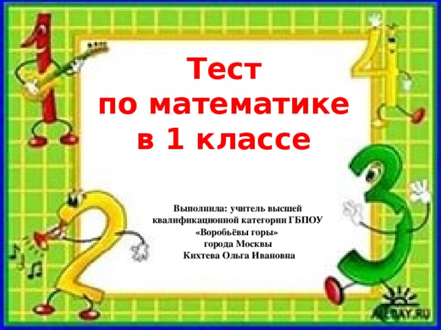 Тест  по математике в 1 классе Выполнила: учитель высшей квалификационной категории ГБПОУ «Воробьёвы горы» города Москвы  Кихтева Ольга Ивановна