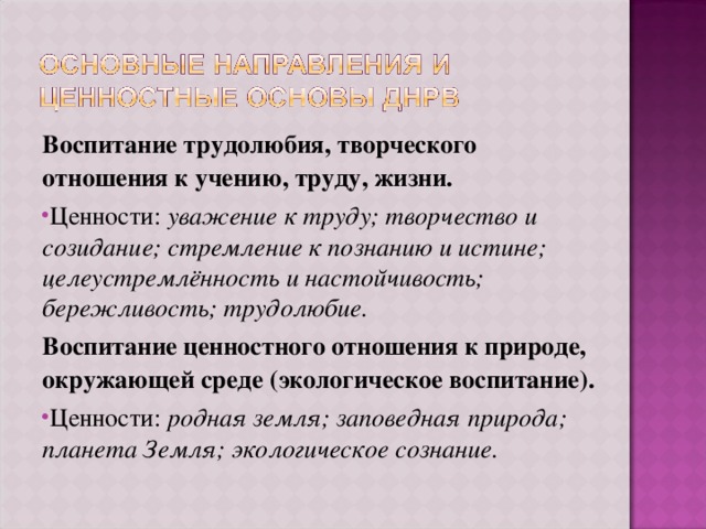Воспитание трудолюбия, творческого отношения к учению, труду, жизни. Ценности: уважение к труду; творчество и созидание; стремление к познанию и истине; целеустремлённость и настойчивость; бережливость; трудолюбие. Воспитание ценностного отношения к природе, окружающей среде (экологическое воспитание). Ценности: родная земля; заповедная природа; планета Земля; экологическое сознание. 