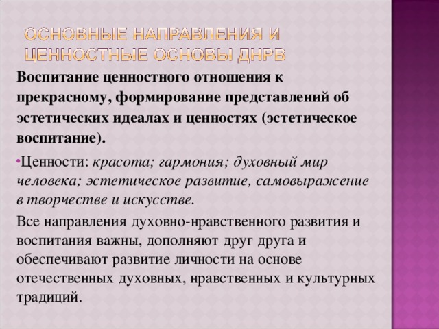 Воспитание ценностного отношения к прекрасному, формирование представлений об эстетических идеалах и ценностях (эстетическое воспитание). Ценности: красота; гармония; духовный мир человека; эстетическое развитие, самовыражение в творчестве и искусстве. Все направления духовно-нравственного развития и воспитания важны, дополняют друг друга и обеспечивают развитие личности на основе отечественных духовных, нравственных и культурных традиций. 