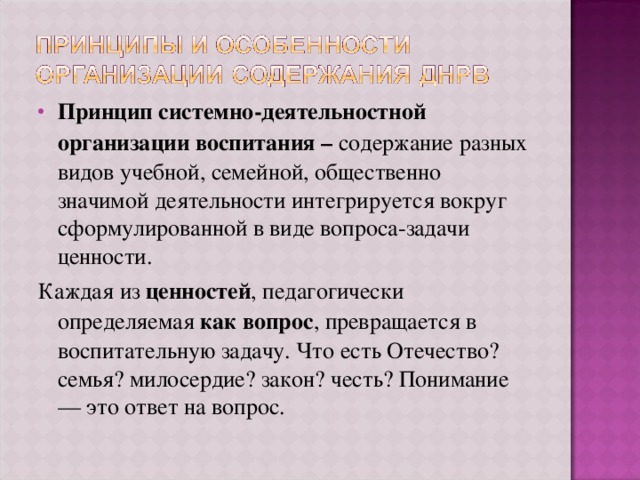 Принцип системно-деятельностной организации воспитания – содержание разных видов учебной, семейной, общественно значимой деятельности интегрируется вокруг сформулированной в виде вопроса-задачи ценности. Каждая из ценностей , педагогически определяемая как вопрос , превращается в воспитательную задачу. Что есть Отечество? семья? милосердие? закон? честь? Понимание — это ответ на вопрос. 