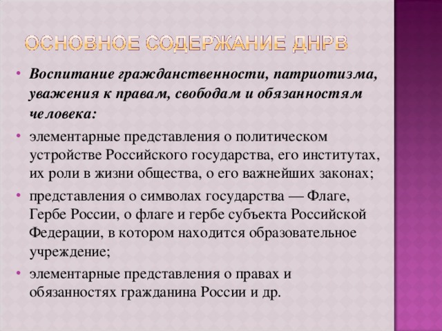 Воспитание гражданственности, патриотизма, уважения к правам, свободам и обязанностям человека: элементарные представления о политическом устройстве Российского государства, его институтах, их роли в жизни общества, о его важнейших законах; представления о символах государства — Флаге, Гербе России, о флаге и гербе субъекта Российской Федерации, в котором находится образовательное учреждение; элементарные представления о правах и обязанностях гражданина России и др. 