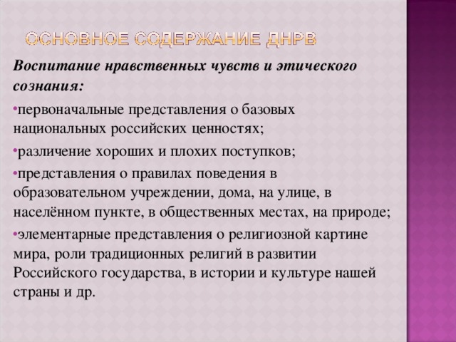 Воспитание нравственных чувств и этического сознания: первоначальные представления о базовых национальных российских ценностях; различение хороших и плохих поступков; представления о правилах поведения в образовательном учреждении, дома, на улице, в населённом пункте, в общественных местах, на природе; элементарные представления о религиозной картине мира, роли традиционных религий в развитии Российского государства, в истории и культуре нашей страны и др. 