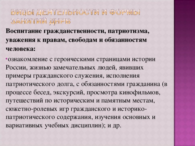 Воспитание гражданственности, патриотизма, уважения к правам, свободам и обязанностям человека: ознакомление с героическими страницами истории России, жизнью замечательных людей, явивших примеры гражданского служения, исполнения патриотического долга, с обязанностями гражданина (в процессе бесед, экскурсий, просмотра кинофильмов, путешествий по историческим и памятным местам, сюжетно-ролевых игр гражданского и историко-патриотического содержания, изучения основных и вариативных учебных дисциплин); и др.  