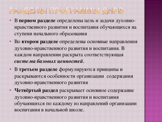 В первом разделе определены цель и задачи духовно-нравственного развития и воспитания обучающихся на ступени начального образования Во втором разделе определены основные направления духовно-нравственного развития и воспитания. В каждом направлении раскрыта соответствующая система базовых ценностей . В третьем разделе формулируются принципы и раскрываются особенности организации содержания духовно-нравственного развития Четвёртый раздел раскрывает основное содержание духовно-нравственного развития и воспитания обучающихся по каждому из направлений организации воспитания в начальной школе. 