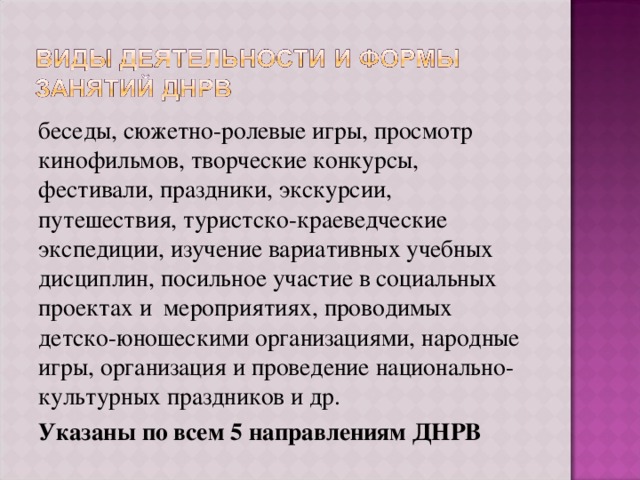 беседы, сюжетно-ролевые игры, просмотр кинофильмов, творческие конкурсы, фестивали, праздники, экскурсии, путешествия, туристско-краеведческие экспедиции, изучение вариативных учебных дисциплин, посильное участие в социальных проектах и мероприятиях, проводимых детско-юношескими организациями, народные игры, организация и проведение национально-культурных праздников и др. Указаны по всем 5 направлениям ДНРВ 