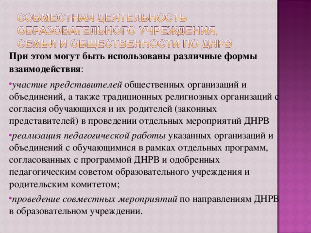 При этом могут быть использованы различные формы взаимодействия : участие представителей общественных организаций и объединений, а также традиционных религиозных организаций с согласия обучающихся и их родителей (законных представителей) в проведении отдельных мероприятий ДНРВ реализация педагогической работы указанных организаций и объединений с обучающимися в рамках отдельных программ, согласованных с программой ДНРВ и одобренных педагогическим советом образовательного учреждения и родительским комитетом; проведение совместных мероприятий по направлениям ДНРВ в образовательном учреждении. 