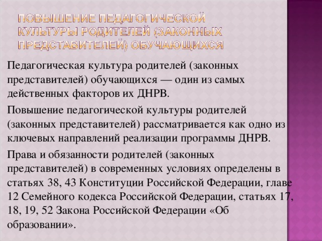 Педагогическая культура родителей (законных представителей) обучающихся — один из самых действенных факторов их ДНРВ. Повышение педагогической культуры родителей (законных представителей) рассматривается как одно из ключевых направлений реализации программы ДНРВ. Права и обязанности родителей (законных представителей) в современных условиях определены в статьях 38, 43 Конституции Российской Федерации, главе 12 Семейного кодекса Российской Федерации, статьях 17, 18, 19, 52 Закона Российской Федерации «Об образовании». 