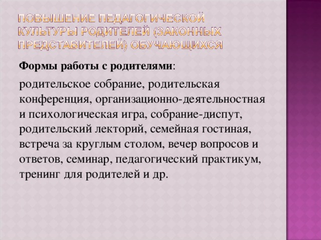 Формы работы с родителями : родительское собрание, родительская конференция, организационно-деятельностная и психологическая игра, собрание-диспут, родительский лекторий, семейная гостиная, встреча за круглым столом, вечер вопросов и ответов, семинар, педагогический практикум, тренинг для родителей и др. 