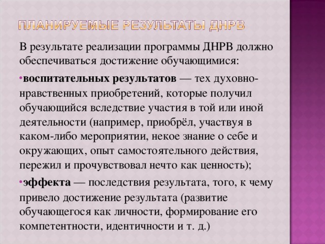 В результате реализации программы ДНРВ должно обеспечиваться достижение обучающимися: воспитательных результатов — тех духовно-нравственных приобретений, которые получил обучающийся вследствие участия в той или иной деятельности (например, приобрёл, участвуя в каком-либо мероприятии, некое знание о себе и окружающих, опыт самостоятельного действия, пережил и прочувствовал нечто как ценность); эффекта — последствия результата, того, к чему привело достижение результата (развитие обучающегося как личности, формирование его компетентности, идентичности и т. д.) 