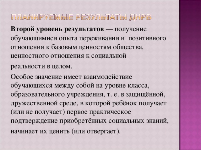 Второй уровень результатов — получение обучающимися опыта переживания и позитивного отношения к базовым ценностям общества, ценностного отношения к социальной реальности в целом. Особое значение имеет взаимодействие обучающихся между собой на уровне класса, образовательного учреждения, т. е. в защищённой, дружественной среде, в которой ребёнок получает (или не получает) первое практическое подтверждение приобретённых социальных знаний, начинает их ценить (или отвергает). 