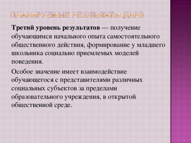 Третий уровень результатов — получение обучающимся начального опыта самостоятельного общественного действия, формирование у младшего школьника социально приемлемых моделей поведения. Особое значение имеет взаимодействие обучающегося с представителями различных социальных субъектов за пределами образовательного учреждения, в открытой общественной среде. 