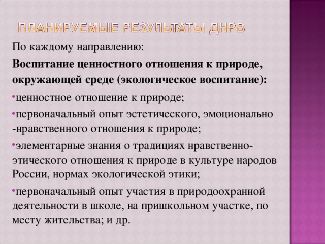 По каждому направлению: Воспитание ценностного отношения к природе, окружающей среде (экологическое воспитание): ценностное отношение к природе; первоначальный опыт эстетического, эмоционально -нравственного отношения к природе; элементарные знания о традициях нравственно-этического отношения к природе в культуре народов России, нормах экологической этики; первоначальный опыт участия в природоохранной деятельности в школе, на пришкольном участке, по месту жительства; и др. 