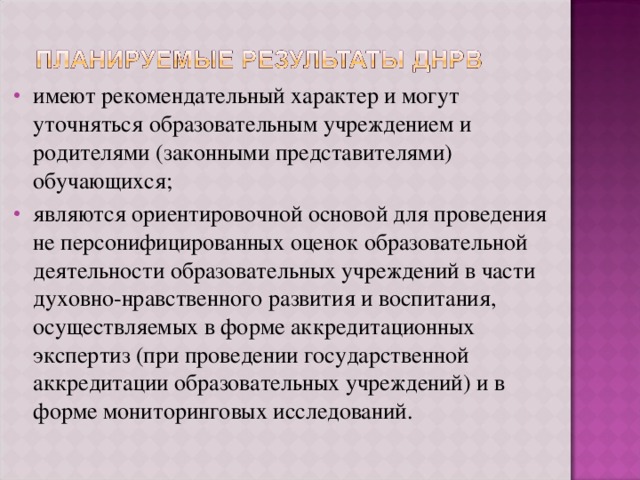 имеют рекомендательный характер и могут уточняться образовательным учреждением и родителями (законными представителями) обучающихся; являются ориентировочной основой для проведения не персонифицированных оценок образовательной деятельности образовательных учреждений в части духовно-нравственного развития и воспитания, осуществляемых в форме аккредитационных экспертиз (при проведении государственной аккредитации образовательных учреждений) и в форме мониторинговых исследований. 