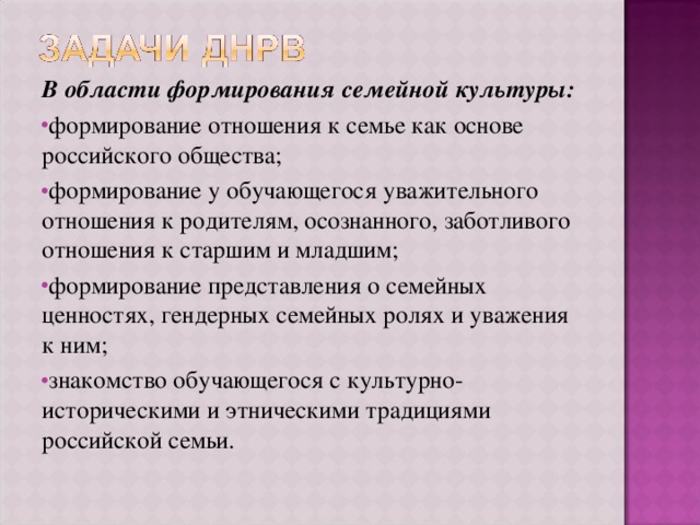 В области формирования семейной культуры: формирование отношения к семье как основе российского общества; формирование у обучающегося уважительного отношения к родителям, осознанного, заботливого отношения к старшим и младшим; формирование представления о семейных ценностях, гендерных семейных ролях и уважения к ним; знакомство обучающегося с культурно-историческими и этническими традициями российской семьи. 