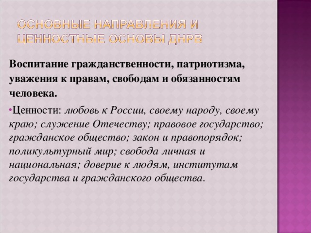 Воспитание гражданственности, патриотизма, уважения к правам, свободам и обязанностям человека. Ценности: любовь к России, своему народу, своему краю; служение Отечеству; правовое государство; гражданское общество; закон и правопорядок; поликультурный мир; свобода личная и национальная; доверие к людям, институтам государства и гражданского общества.  