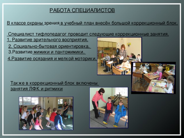 РАБОТА СПЕЦИАЛИСТОВ В классе охраны зрения в учебный план внесён большой коррекционный блок.  Специалист тифлопедагог проводит следующие коррекционные занятия. 1. Развитие зрительного восприятия.  2. Социально-бытовая ориентировка.  3.Развитие мимики и пантомимики.   4.Развитие осязания и мелкой моторики.    Также в коррекционный блок включены занятия ЛФК и ритмики   