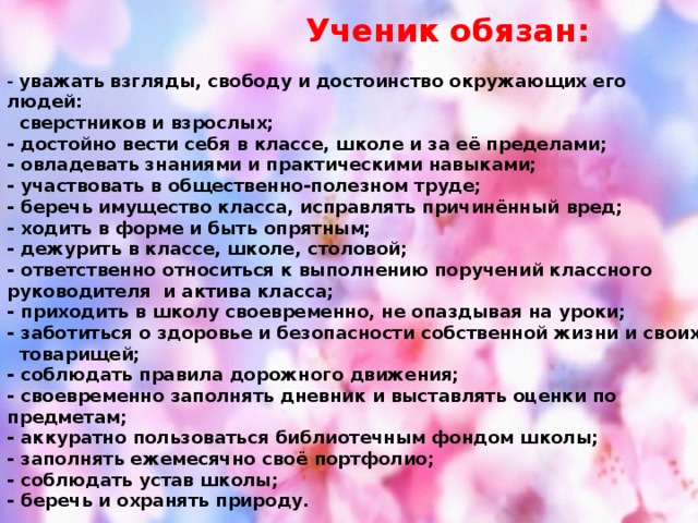  Ученик обязан:     - уважать взгляды, свободу и достоинство окружающих его людей:    сверстников и взрослых;  - достойно вести себя в классе, школе и за её пределами;  - овладевать знаниями и практическими навыками;  - участвовать в общественно-полезном труде;  - беречь имущество класса, исправлять причинённый вред;  - ходить в форме и быть опрятным;  - дежурить в классе, школе, столовой;  - ответственно относиться к выполнению поручений классного руководителя  и актива класса;  - приходить в школу своевременно, не опаздывая на уроки;  - заботиться о здоровье и безопасности собственной жизни и своих    товарищей;  - соблюдать правила дорожного движения;  - своевременно заполнять дневник и выставлять оценки по предметам;  - аккуратно пользоваться библиотечным фондом школы;  - заполнять ежемесячно своё портфолио;  - соблюдать устав школы;  - беречь и охранять природу.   