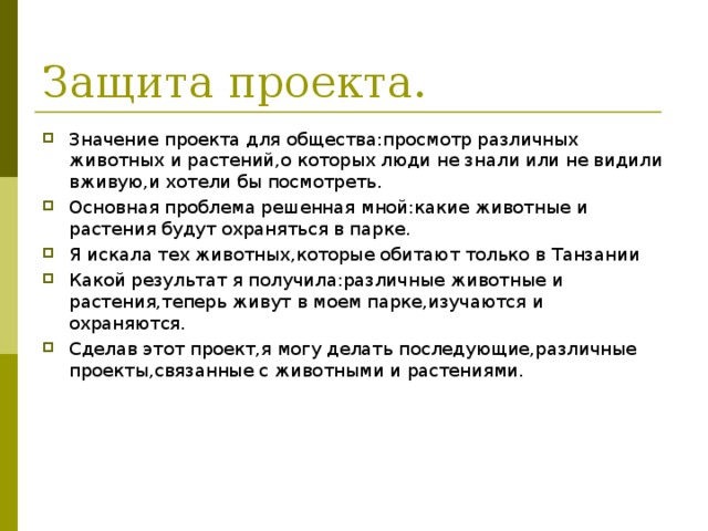 Защита проекта. Значение проекта для общества:просмотр различных животных и растений,о которых люди не знали или не видили вживую,и хотели бы посмотреть. Основная проблема решенная мной:какие животные и растения будут охраняться в парке. Я искала тех животных,которые обитают только в Танзании Какой результат я получила:различные животные и растения,теперь живут в моем парке,изучаются и охраняются. Сделав этот проект,я могу делать последующие,различные проекты,связанные с животными и растениями. 