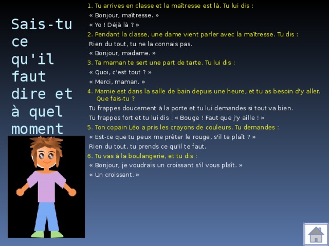 1. Tu arrives en classe et la maîtresse est là. Tu lui dis :  « Bonjour, maîtresse. »  « Yo ! Déjà là ? » 2. Pendant la classe, une dame vient parler avec la maîtresse. Tu dis :  Rien du tout, tu ne la connais pas.  « Bonjour, madame. » 3. Ta maman te sert une part de tarte. Tu lui dis :  « Quoi, c'est tout ? »  « Merci, maman. » 4. Mamie est dans la salle de bain depuis une heure, et tu as besoin d'y aller. Que fais-tu ?  Tu frappes doucement à la porte et tu lui demandes si tout va bien.  Tu frappes fort et tu lui dis : « Bouge ! Faut que j'y aille ! » 5. Ton copain Léo a pris les crayons de couleurs. Tu demandes :  « Est-ce que tu peux me prêter le rouge, s'il te plaît ? »  Rien du tout, tu prends ce qu'il te faut. 6. Tu vas à la boulangerie, et tu dis :  « Bonjour, je voudrais un croissant s'il vous plaît. »  « Un croissant. » Sais-tu ce qu'il faut dire et à quel moment ?