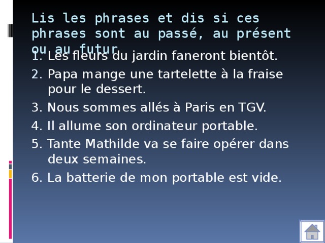 Lis les phrases et dis si ces phrases sont au passé, au présent ou au futur Les fleurs du jardin faneront bientôt. Papa mange une tartelette à la fraise pour le dessert. 3. Nous sommes allés à Paris en TGV. 4. Il allume son ordinateur portable. 5. Tante Mathilde va se faire opérer dans deux semaines. 6. La batterie de mon portable est vide.
