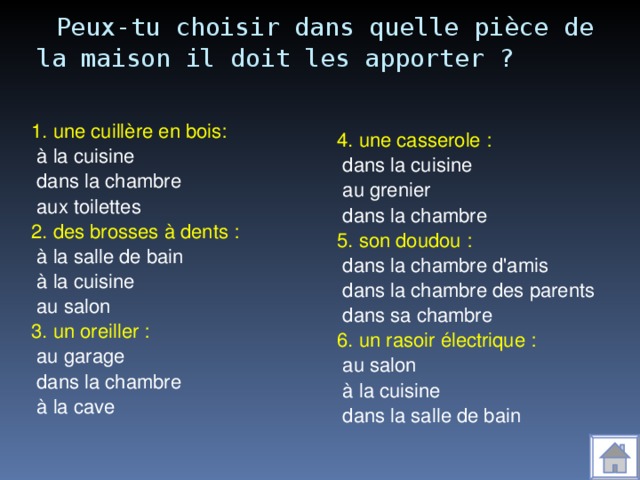 Peux-tu choisir dans quelle pièce de la maison il doit les apporter ? 1. une cuillère en bois:  à la cuisine  dans la chambre  aux toilettes 2. des brosses à dents :  à la salle de bain  à la cuisine  au salon 3. un oreiller :  au garage  dans la chambre  à la cave 4. une casserole :  dans la cuisine  au grenier  dans la chambre 5. son doudou :  dans la chambre d'amis  dans la chambre des parents  dans sa chambre 6. un rasoir électrique :  au salon  à la cuisine  dans la salle de bain