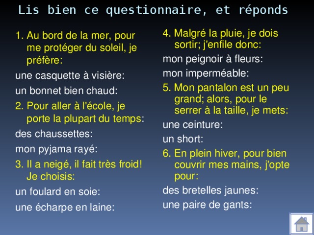 Lis bien ce questionnaire, et réponds 4. Malgré la pluie, je dois sortir; j'enfile donc: mon peignoir à fleurs: mon imperméable: 5. Mon pantalon est un peu grand; alors, pour le serrer à la taille, je mets: une ceinture: un short: 6. En plein hiver, pour bien couvrir mes mains, j'opte pour: des bretelles jaunes: une paire de gants: 1. Au bord de la mer, pour me protéger du soleil, je préfère: une casquette à visière: un bonnet bien chaud: 2. Pour aller à l'école, je porte la plupart du temps : des chaussettes: mon pyjama rayé: 3. Il a neigé, il fait très froid! Je choisis: un foulard en soie: une écharpe en laine: