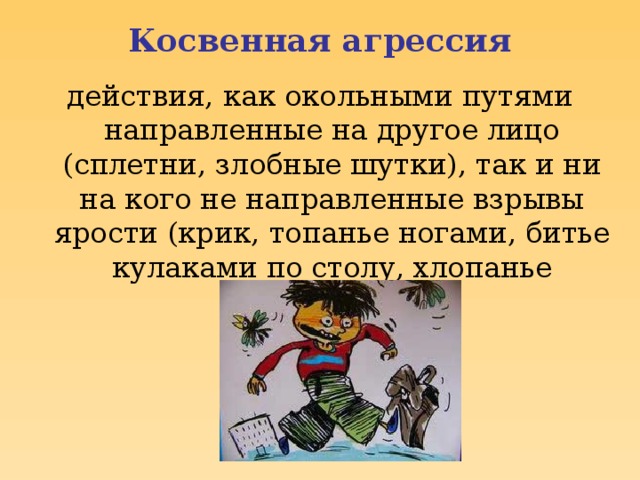 Косвенная агрессия действия, как окольными путями направленные на другое лицо (сплетни, злобные шутки), так и ни на кого не направленные взрывы ярости (крик, топанье ногами, битье кулаками по столу, хлопанье дверьми и др.)