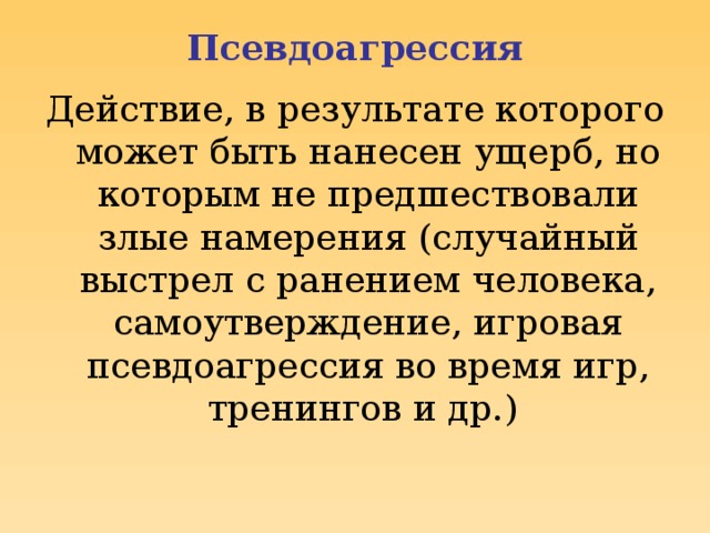 Псевдоагрессия Действие, в результате которого может быть нанесен ущерб, но которым не предшествовали злые намерения (случайный выстрел с ранением человека, самоутверждение, игровая псевдоагрессия во время игр, тренингов и др.)