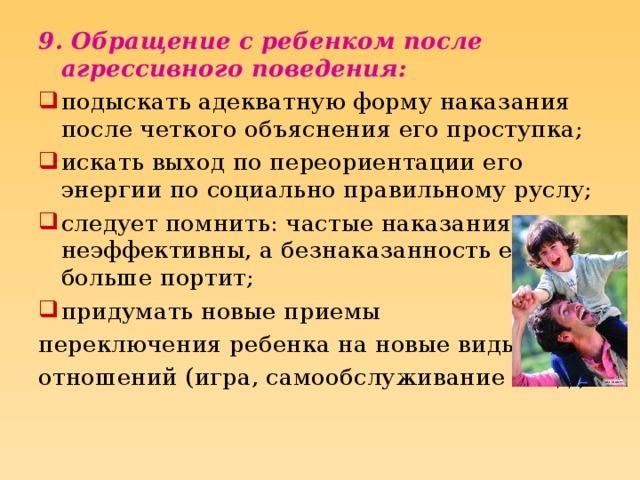 9. Обращение с ребенком после агрессивного поведения: подыскать адекватную форму наказания после четкого объяснения его проступка; искать выход по переориентации его энергии по социально правильному руслу; следует помнить: частые наказания неэффективны, а безнаказанность еще больше портит; придумать новые приемы переключения ребенка на новые виды отношений (игра, самообслуживание и т.д.).