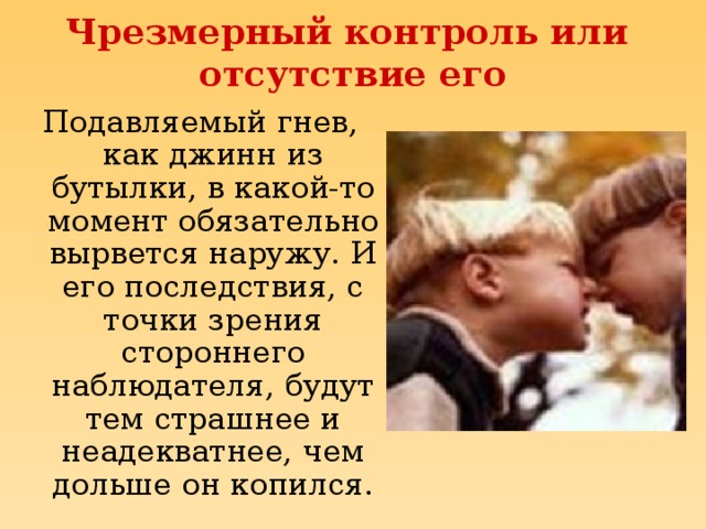 Чрезмерный контроль или  отсутствие его Подавляемый гнев, как джинн из бутылки, в какой-то момент обязательно вырвется наружу. И его последствия, с точки зрения стороннего наблюдателя, будут тем страшнее и неадекватнее, чем дольше он копился.