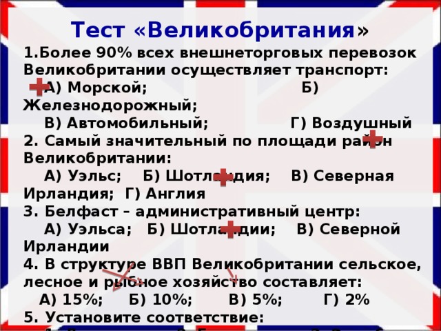 Тест «Великобритания » 1.Более 90% всех внешнеторговых перевозок Великобритании осуществляет транспорт:  А) Морской; Б) Железнодорожный;  В) Автомобильный; Г) Воздушный 2. Самый значительный по площади район Великобритании:  А) Уэльс; Б) Шотландия; В) Северная Ирландия; Г) Англия 3. Белфаст – административный центр:  А) Уэльса; Б) Шотландии; В) Северной Ирландии 4. В структуре ВВП Великобритании сельское, лесное и рыбное хозяйство составляет:  А) 15%; Б) 10%; В) 5%; Г) 2% 5. Установите соответствие:  1. Лондон; 2. Глазго; 3. Эдинбург  А) Клайд; Б) Темза; В) Ферт-оф-Форт  