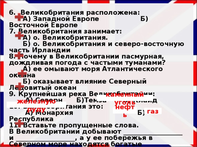 6. Великобритания расположена:  А) Западной Европе Б) Восточной Европе 7. Великобритания занимает:  А) о. Великобритания.  Б) о. Великобритания и северо-восточную часть Ирландии 8. Почему в Великобритании пасмурная, дождливая погода с частыми туманами?  А) ее омывают моря Атлантического океана  Б) оказывает влияние Северный Ледовитый океан 9. Крупнейшая река Великобритании:  А) Северн Б)Темза В) Клайд 10. Великобритания это:  А) Монархия Б) Республика 11. Вставьте пропущенные слова. В Великобритании добывают __________________ и __________________, а у ее побережья в Северном море находятся богатые месторождения ________и ______. 12. Крупнейшими портами являются  А) Ливерпуль и Лондон  Б) Лондон и Амстердам  каменный уголь железную руду нефть газ 