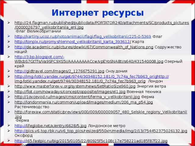 Интернет ресурсы http://24.flagman.ru/published/publicdata/PORTATOR240/attachments/SC/products_pictures/0000026797_velikobritaniia_enl.jpg Флаг Великобритании http:// kartiny.ucoz.ru/photo/animacii/flagi/flag_velikobritanii/225-0-5369  Флаг http://tonpix.ru/promyshlennost_velikobritanii_karta_393612 / Карта http:// de.academic.ru/pictures/dewiki/67/Commonwealth_of_Nations.png Содружество наций http://3.bp.blogspot.com/- WBcbS7GtTfs/Va9SPC9XS5I/AAAAAAAACcw/vpEYoSNA8tI/s640/431540008.jpg Озерный край http:// gidtravel.com/images/2_1276675291.jpg Сноудония http://img-fotki.yandex.ru/get/9744/30348152.181/0_7c74a_fec7b963_orighttp:// img-fotki.yandex.ru/get/9744/30348152.181/0_7c74a_fec7b963_orig Лондон http://www.masterforex-v.org/system/news/SetRatioSize960.jpg Энергия ветра http://flot.com/nowadays/concept/opposite/images/el1.jpg Военная техника http://1ovcevod.ru/images/cms/content/ferma_v_velikobritanii.jpg Ферма http://londonmania.ru/common/upload/images/medium/206_ma_p54.jpg Растениеводство http://forexaw.com/static/previews/000/009/000009057_480_Selskie_regiony_Velikobritanii.jpg Ферма http:// lifeglobe.net/x/entry/6628/5.jpg Лондонское метро http:// pics.v6.top.rbk.ru/v6_top_pics/resized/550xH/media/img/2/13/754452375026132.jpg Оксфорд http:// i65.fastpic.ru/big/2015/0105/22/80925f5c108c17e758221ad185f87f22.jpg Белоснежные скалы Дувра 