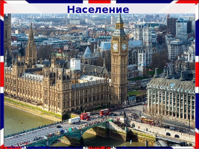 Население История заселения Самые древние народы: кельтские племена Народы 10 век до н.э. (север) Сх. 9, стр. 119 72% - англичане Плотность 1 век н.э. – германские племена : англы, саксы, номы, фризы Шотландцы, ирландцы, уэльсцы и другие 264 чел/км ², Центральная часть -500 чел/км² Религия 7 век н.э. – скандинавы (север и восток) ЕП Христиане: англиканская церковь, католики, пресвитерианцы Продолжительность жизни Рождаемость – 13‰, смертность -9‰, ЕП=4‰ Занятость 13 место по уровню жизни населения 90% наемные рабочие, «белые воротнички» Уровень урбанизации 82 года 80% населения проживает в городах Города Для сельских районов – фермерский тип Лондон (9 млн. человек), Манчестер, Бирмингем Родина бокса, футбола, регби, крикета, хоккея на траве 