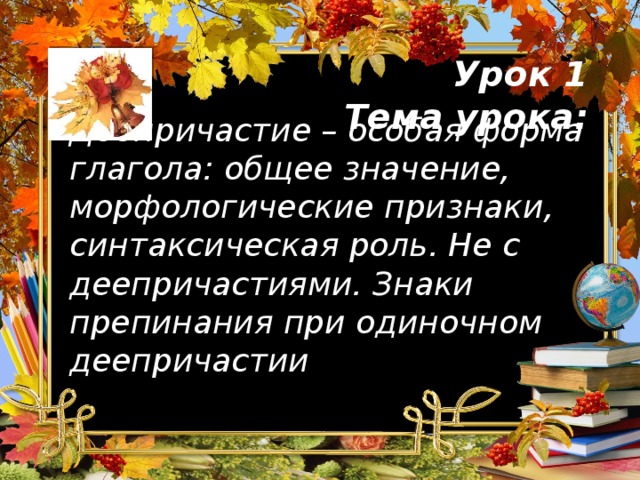 Урок 1  Тема урока: Деепричастие – особая форма глагола: общее значение, морфологические признаки, синтаксическая роль. Не с деепричастиями. Знаки препинания при одиночном деепричастии 