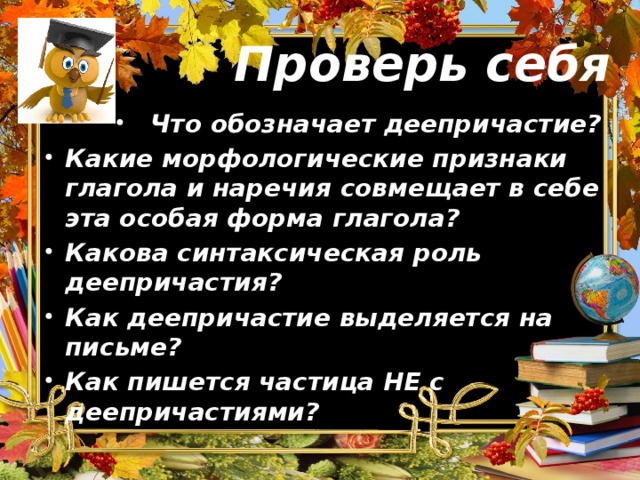 Проверь себя Что обозначает деепричастие? Какие морфологические признаки глагола и наречия совмещает в себе эта особая форма глагола? Какова синтаксическая роль деепричастия? Как деепричастие выделяется на письме? Как пишется частица НЕ с деепричастиями?    