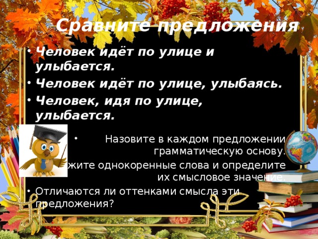 Сравните предложения Человек идёт по улице и улыбается. Человек идёт по улице, улыбаясь. Человек, идя по улице, улыбается.  Назовите в каждом предложении грамматическую основу. Укажите однокоренные слова и определите их смысловое значение. Отличаются ли оттенками смысла эти предложения? 