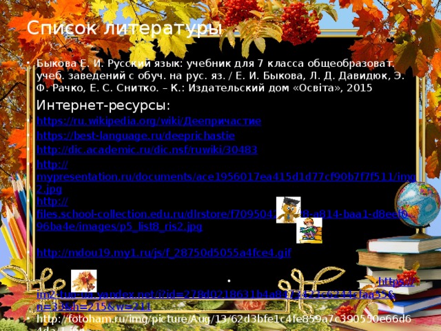 Список литературы Быкова Е. И. Русский язык: учебник для 7 класса общеобразоват. учеб. заведений с обуч. на рус. яз. / Е. И. Быкова, Л. Д. Давидюк, Э. Ф. Рачко, Е. С. Снитко. – К.: Издательский дом «Освіта», 2015  Интернет-ресурсы: https://ru.wikipedia.org/wiki/ Деепричастие https :// best-language.ru/deeprichastie http :// dic.academic.ru/dic.nsf/ruwiki/30483 http:// mypresentation.ru/documents/ace1956017ea415d1d77cf90b7f7f511/img2.jpg http:// files.school-collection.edu.ru/dlrstore/f7095042-5b28-a814-baa1-d8eef096ba4e/images/p5_list8_ris2.jpg http:// mdou19.my1.ru/js/f_28750d5055a4fce4.gif https :// im2-tub-ua.yandex.net/i?id=278d0218631b4a8473423c6244cfaa55&n=33&h=215&w=211 http://fotoham.ru/img/picture/Aug/13/62d3bfe1c4fe859a7c390550e66d64da/1.jpg 