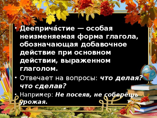 Дееприча́стие — особая неизменяемая форма глагола, обозначающая добавочное действие при основном действии, выраженном глаголом. Отвечает на вопросы: что делая? что сделав? Например: Не посеяв, не соберёшь урожая. 